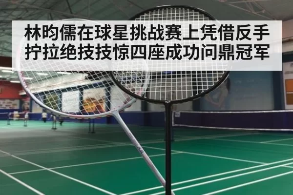 林昀儒在球星挑战赛上凭借反手拧拉绝技技惊四座成功问鼎冠军