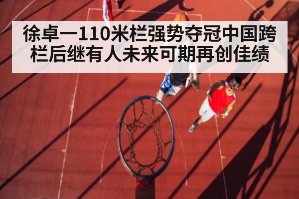 徐卓一110米栏强势夺冠中国跨栏后继有人未来可期再创佳绩
