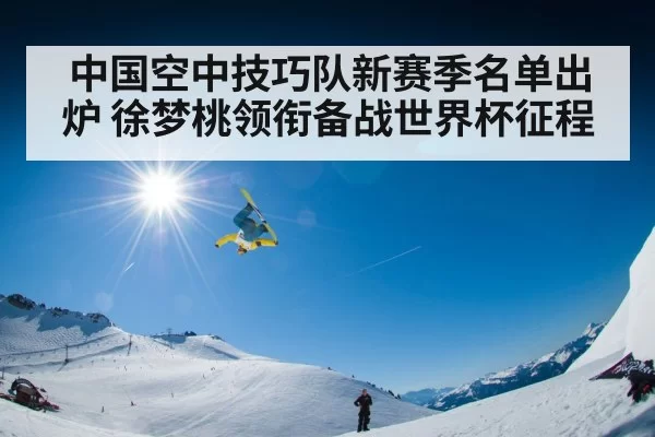 中国空中技巧队新赛季名单出炉 徐梦桃领衔备战世界杯征程